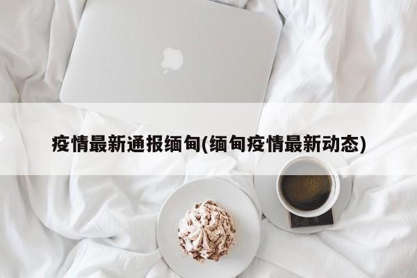 疫情最新通报缅甸(缅甸疫情最新动态)