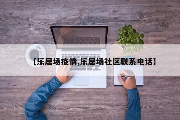 【乐居场疫情,乐居场社区联系电话】
