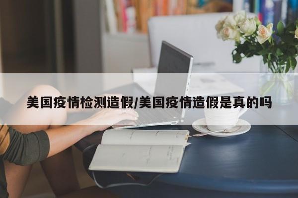 美国疫情检测造假/美国疫情造假是真的吗