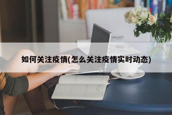 如何关注疫情(怎么关注疫情实时动态)