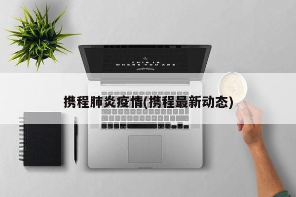携程肺炎疫情(携程最新动态)