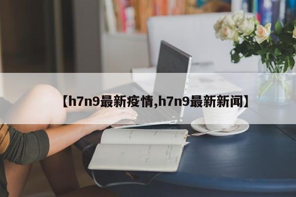 【h7n9最新疫情,h7n9最新新闻】